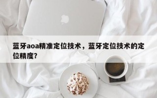 蓝牙aoa精准定位技术，蓝牙定位技术的定位精度？