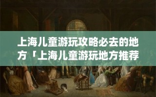 上海儿童游玩攻略必去的地方「上海儿童游玩地方推荐」