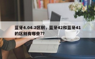 蓝牙4.04.2区别，蓝牙42和蓝牙41的区别有哪些?？