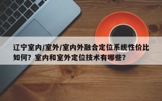 辽宁室内/室外/室内外融合定位系统性价比如何？室内和室外定位技术有哪些？