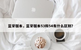 蓝牙版本，蓝牙版本53和54有什么区别？