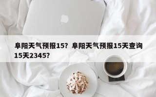 阜阳天气预报15？阜阳天气预报15天查询15天2345？