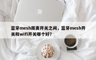 蓝牙mesh距离开关之间，蓝牙mesh开关和wifi开关哪个好？