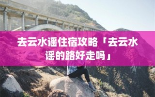 去云水谣住宿攻略「去云水谣的路好走吗」