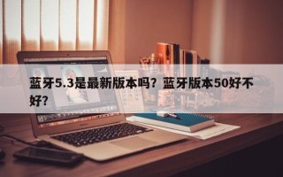 蓝牙5.3是最新版本吗？蓝牙版本50好不好？