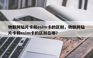 物联网贴片卡和esim卡的区别，物联网贴片卡和esim卡的区别在哪？