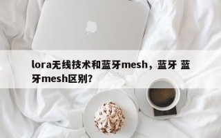 lora无线技术和蓝牙mesh，蓝牙 蓝牙mesh区别？