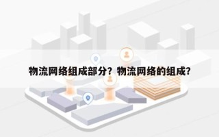 物流网络组成部分？物流网络的组成？