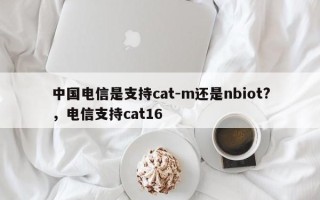 中国电信是支持cat-m还是nbiot?，电信支持cat16