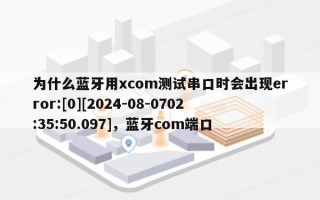 为什么蓝牙用xcom测试串口时会出现error:[0][2024-08-0702:35:50.097]，蓝牙com端口