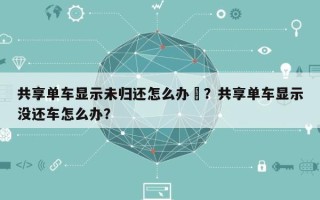 共享单车显示未归还怎么办–？共享单车显示没还车怎么办？