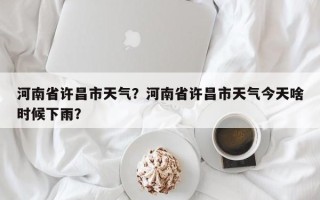 河南省许昌市天气？河南省许昌市天气今天啥时候下雨？