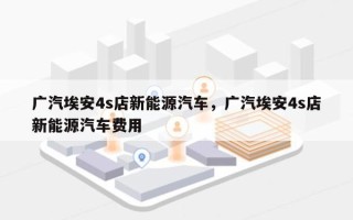 广汽埃安4s店新能源汽车，广汽埃安4s店新能源汽车费用
