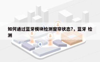 如何通过蓝牙模块检测窗帘状态?，蓝牙 检测