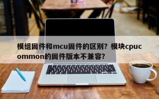 模组固件和mcu固件的区别？模块cpucommon的固件版本不兼容？