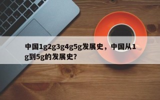 中国1g2g3g4g5g发展史，中国从1g到5g的发展史？