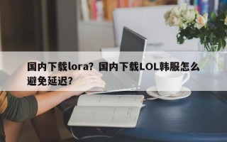 国内下载lora？国内下载LOL韩服怎么避免延迟？