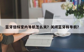 蓝牙信标室内导航怎么关？关闭蓝牙和导航？