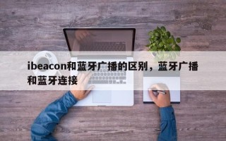 ibeacon和蓝牙广播的区别，蓝牙广播和蓝牙连接