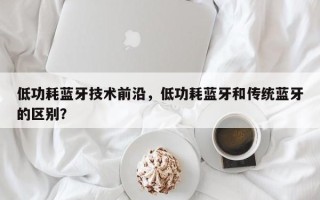 低功耗蓝牙技术前沿，低功耗蓝牙和传统蓝牙的区别？