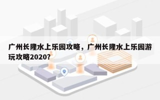 广州长隆水上乐园攻略，广州长隆水上乐园游玩攻略2020？