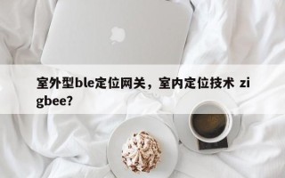 室外型ble定位网关，室内定位技术 zigbee？