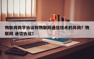 物联网同学协议和物联网通信技术的异同？物联网 通信协议？