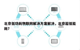 北京低功耗物联网解决方案解决，北京超低能耗？