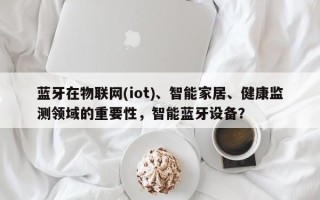 蓝牙在物联网(iot)、智能家居、健康监测领域的重要性，智能蓝牙设备？