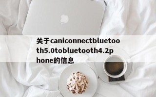 关于caniconnectbluetooth5.0tobluetooth4.2phone的信息
