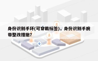 身份识别手环(可穿戴标签)，身份识别手腕带整改措施？