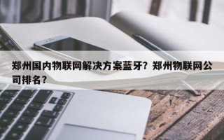 郑州国内物联网解决方案蓝牙？郑州物联网公司排名？