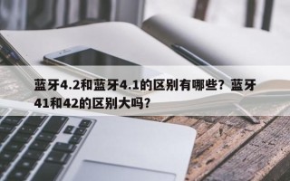 蓝牙4.2和蓝牙4.1的区别有哪些？蓝牙41和42的区别大吗？