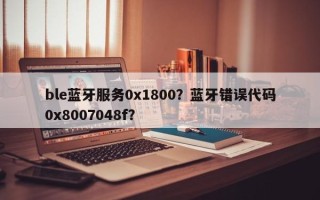 ble蓝牙服务0x1800？蓝牙错误代码0x8007048f？