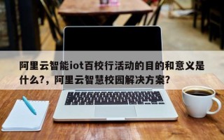 阿里云智能iot百校行活动的目的和意义是什么?，阿里云智慧校园解决方案？