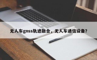 无人车gnss轨迹融合，无人车通信设备？