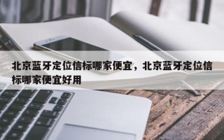 北京蓝牙定位信标哪家便宜，北京蓝牙定位信标哪家便宜好用