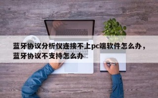 蓝牙协议分析仪连接不上pc端软件怎么办，蓝牙协议不支持怎么办