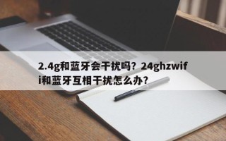 2.4g和蓝牙会干扰吗？24ghzwifi和蓝牙互相干扰怎么办？