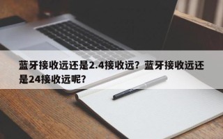 蓝牙接收远还是2.4接收远？蓝牙接收远还是24接收远呢？