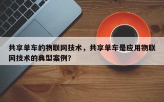 共享单车的物联网技术，共享单车是应用物联网技术的典型案例？