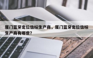 厦门蓝牙定位信标生产商，厦门蓝牙定位信标生产商有哪些？