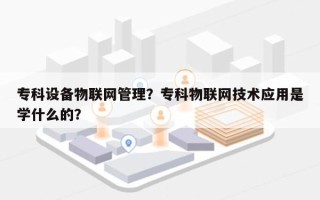 专科设备物联网管理？专科物联网技术应用是学什么的？