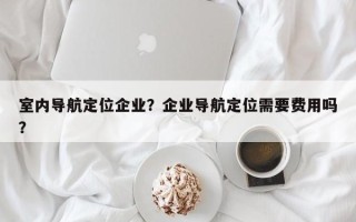 室内导航定位企业？企业导航定位需要费用吗？