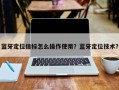 蓝牙定位信标怎么操作使用？蓝牙定位技术？