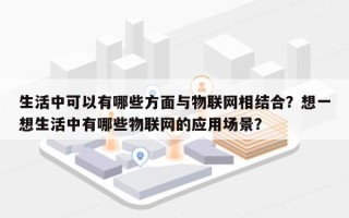 生活中可以有哪些方面与物联网相结合？想一想生活中有哪些物联网的应用场景？