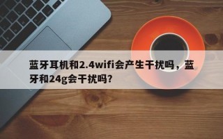 蓝牙耳机和2.4wifi会产生干扰吗，蓝牙和24g会干扰吗？