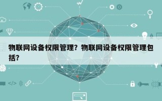 物联网设备权限管理？物联网设备权限管理包括？