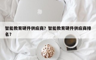 智能教育硬件供应商？智能教育硬件供应商排名？
