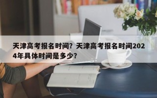 天津高考报名时间？天津高考报名时间2024年具体时间是多少？